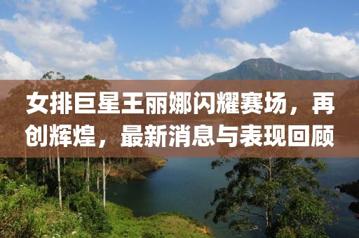 女排巨星王麗娜閃耀賽場，再創(chuàng)輝煌，最新消息與表現回顧