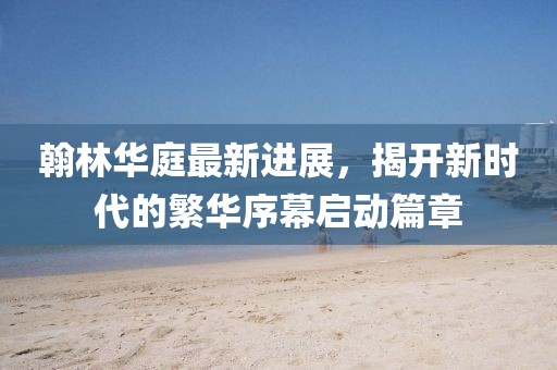 翰林華庭最新進展，揭開新時代的繁華序幕啟動篇章
