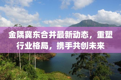 金隅冀東合并最新動(dòng)態(tài)，重塑行業(yè)格局，攜手共創(chuàng)未來(lái)