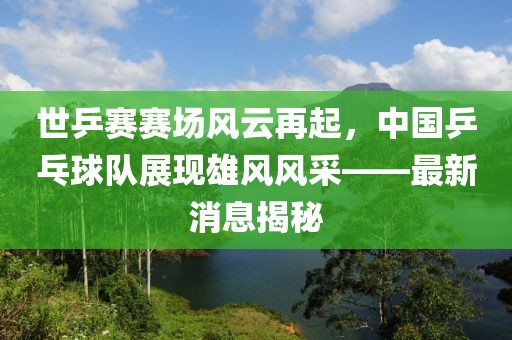 世乒賽賽場(chǎng)風(fēng)云再起，中國(guó)乒乓球隊(duì)展現(xiàn)雄風(fēng)風(fēng)采——最新消息揭秘