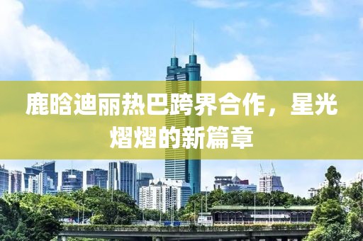 鹿晗迪麗熱巴跨界合作，星光熠熠的新篇章