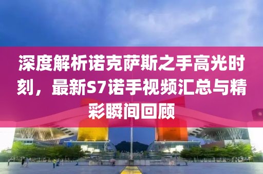 深度解析諾克薩斯之手高光時(shí)刻，最新S7諾手視頻匯總與精彩瞬間回顧