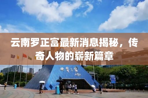 云南羅正富最新消息揭秘，傳奇人物的嶄新篇章