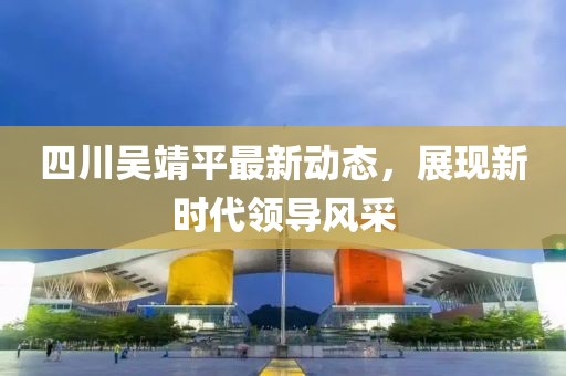 四川吳靖平最新動(dòng)態(tài)，展現(xiàn)新時(shí)代領(lǐng)導(dǎo)風(fēng)采