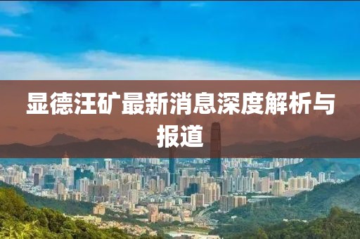 顯德汪礦最新消息深度解析與報道