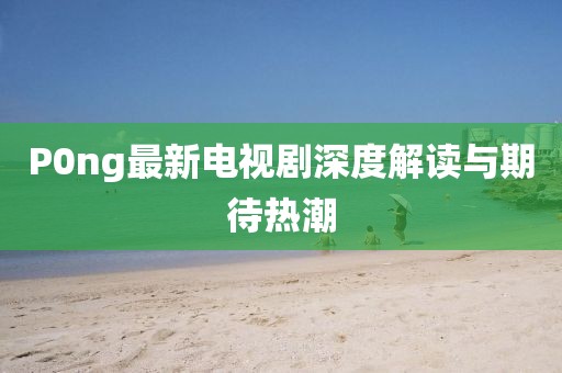P0ng最新電視劇深度解讀與期待熱潮