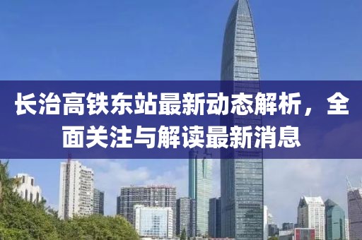 長治高鐵東站最新動(dòng)態(tài)解析，全面關(guān)注與解讀最新消息