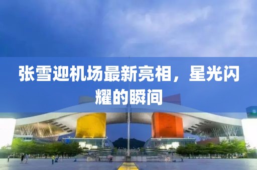 張雪迎機場最新亮相，星光閃耀的瞬間