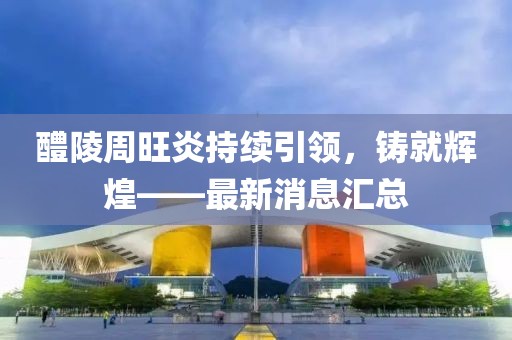 醴陵周旺炎持續(xù)引領(lǐng)，鑄就輝煌——最新消息匯總