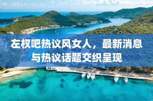 左權(quán)吧熱議風(fēng)女人，最新消息與熱議話題交織呈現(xiàn)