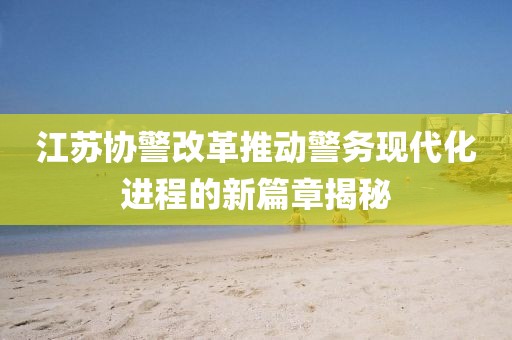 江蘇協(xié)警改革推動警務(wù)現(xiàn)代化進程的新篇章揭秘