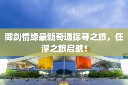 御劍情緣最新奇遇探尋之旅，任浮之旅啟航！