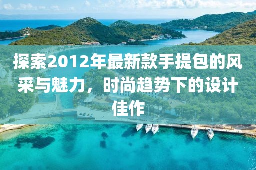 探索2012年最新款手提包的風(fēng)采與魅力，時(shí)尚趨勢(shì)下的設(shè)計(jì)佳作