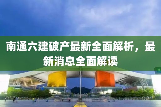 南通六建破產(chǎn)最新全面解析，最新消息全面解讀
