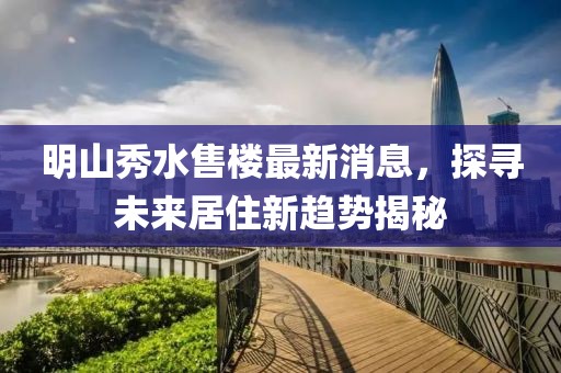 明山秀水售樓最新消息，探尋未來居住新趨勢(shì)揭秘