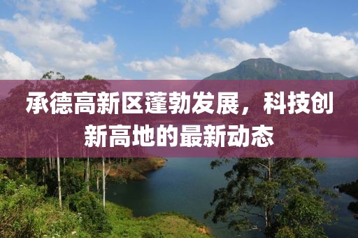 承德高新區(qū)蓬勃發(fā)展，科技創(chuàng)新高地的最新動態(tài)