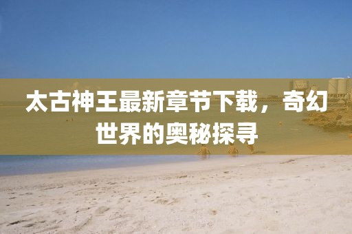 太古神王最新章節(jié)下載，奇幻世界的奧秘探尋