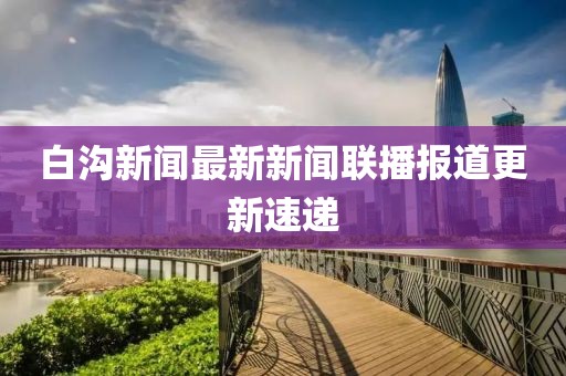 白溝新聞最新新聞聯(lián)播報(bào)道更新速遞