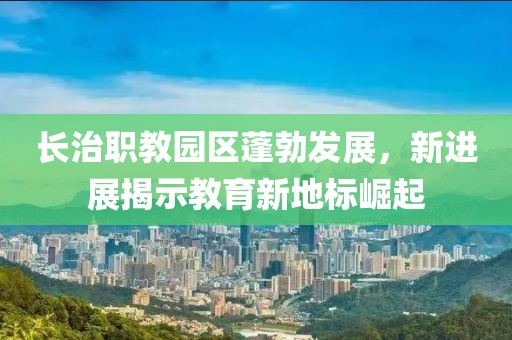 長(zhǎng)治職教園區(qū)蓬勃發(fā)展，新進(jìn)展揭示教育新地標(biāo)崛起