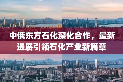 中俄東方石化深化合作，最新進(jìn)展引領(lǐng)石化產(chǎn)業(yè)新篇章