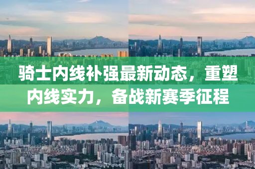 騎士內線補強最新動態(tài)，重塑內線實力，備戰(zhàn)新賽季征程