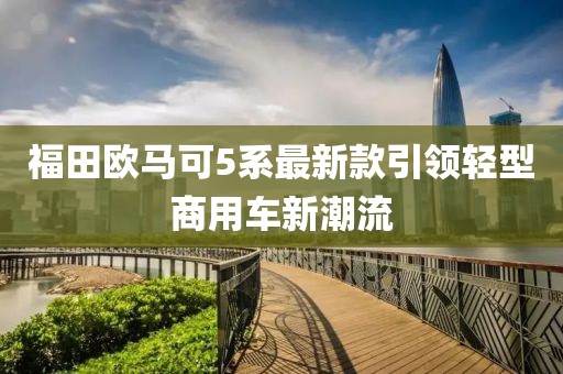 福田歐馬可5系最新款引領(lǐng)輕型商用車新潮流