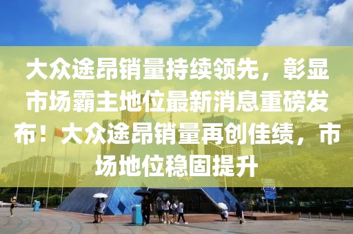 大眾途昂銷量持續(xù)領(lǐng)先，彰顯市場霸主地位最新消息重磅發(fā)布！大眾途昂銷量再創(chuàng)佳績，市場地位穩(wěn)固提升
