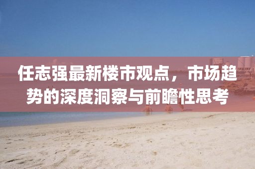 任志強最新樓市觀點，市場趨勢的深度洞察與前瞻性思考