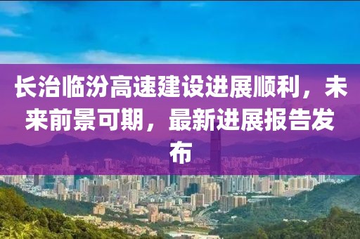 長(zhǎng)治臨汾高速建設(shè)進(jìn)展順利，未來(lái)前景可期，最新進(jìn)展報(bào)告發(fā)布