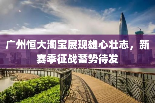 廣州恒大淘寶展現(xiàn)雄心壯志，新賽季征戰(zhàn)蓄勢待發(fā)