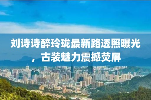 劉詩詩醉玲瓏最新路透照曝光，古裝魅力震撼熒屏
