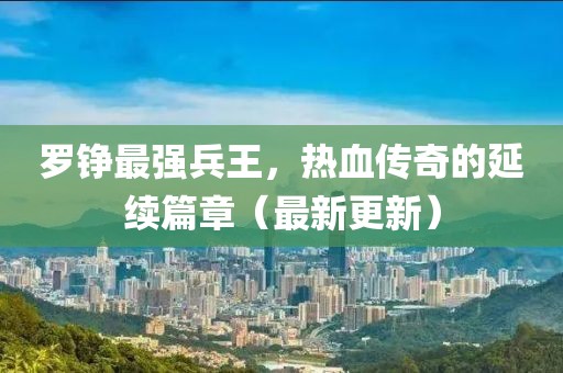 羅錚最強兵王，熱血傳奇的延續(xù)篇章（最新更新）