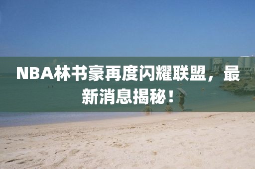 NBA林書(shū)豪再度閃耀聯(lián)盟，最新消息揭秘！