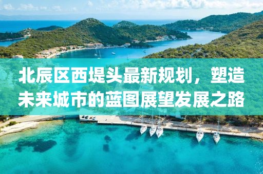 北辰區(qū)西堤頭最新規(guī)劃，塑造未來城市的藍(lán)圖展望發(fā)展之路