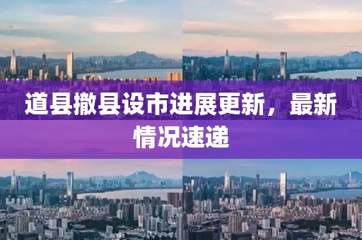 道縣撤縣設(shè)市進(jìn)展更新，最新情況速遞