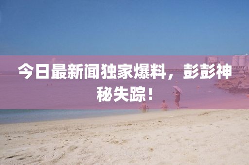 今日最新聞獨(dú)家爆料，彭彭神秘失蹤！