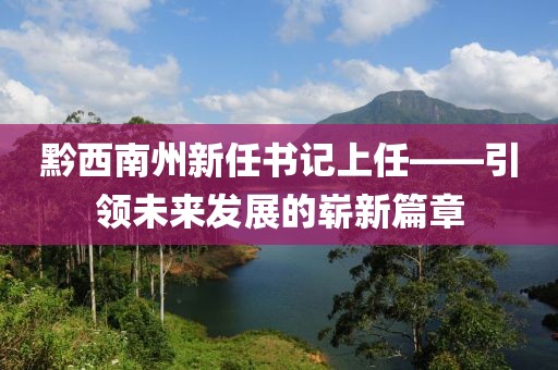 黔西南州新任書記上任——引領(lǐng)未來發(fā)展的嶄新篇章