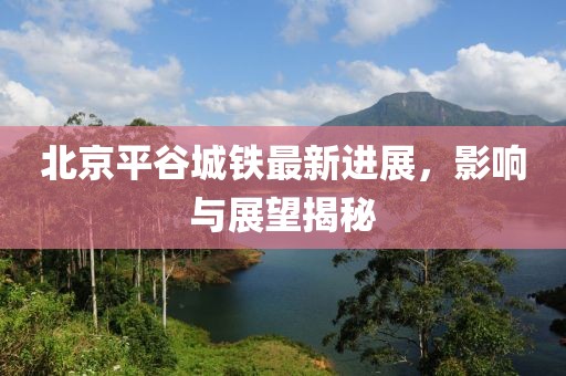 北京平谷城鐵最新進展，影響與展望揭秘