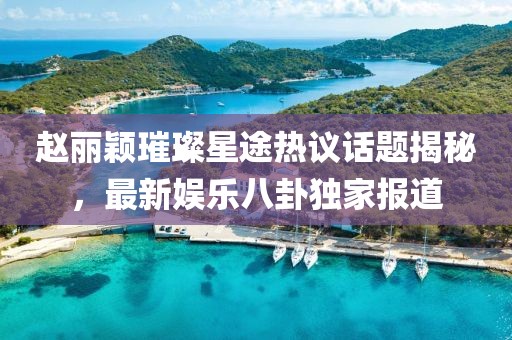 趙麗穎璀璨星途熱議話題揭秘，最新娛樂八卦獨家報道