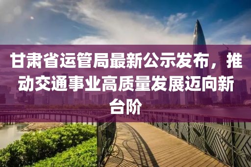 甘肅省運(yùn)管局最新公示發(fā)布，推動(dòng)交通事業(yè)高質(zhì)量發(fā)展邁向新臺(tái)階