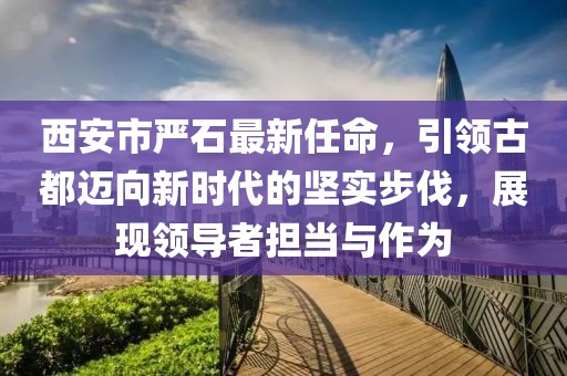 西安市嚴石最新任命，引領古都邁向新時代的堅實步伐，展現領導者擔當與作為