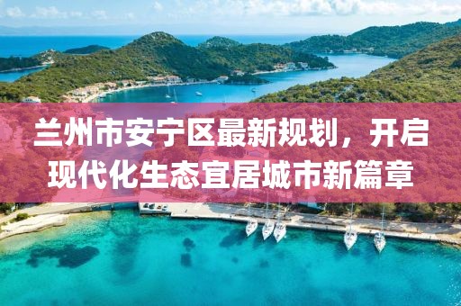 蘭州市安寧區(qū)最新規(guī)劃，開啟現(xiàn)代化生態(tài)宜居城市新篇章