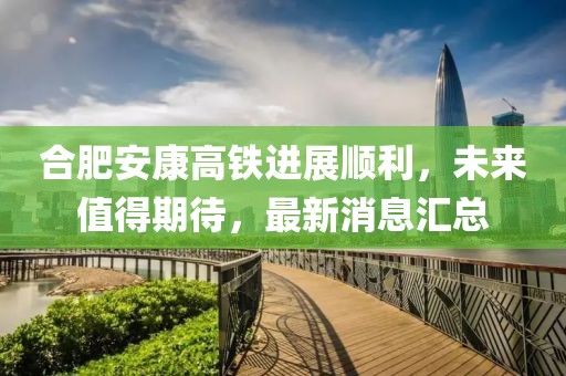 合肥安康高鐵進(jìn)展順利，未來值得期待，最新消息匯總