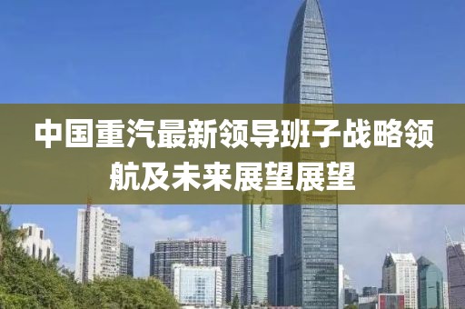 中國重汽最新領導班子戰(zhàn)略領航及未來展望展望