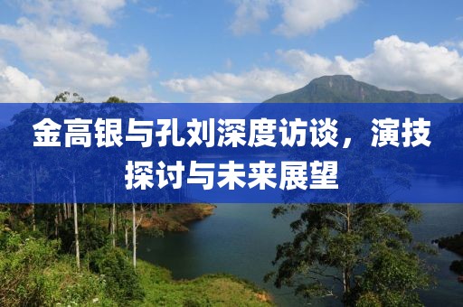 金高銀與孔劉深度訪談，演技探討與未來展望