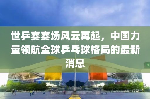 世乒賽賽場風(fēng)云再起，中國力量領(lǐng)航全球乒乓球格局的最新消息