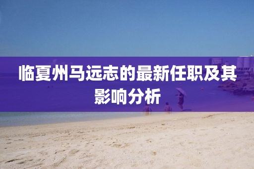 臨夏州馬遠(yuǎn)志的最新任職及其影響分析
