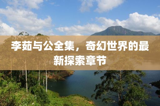 李茹與公全集，奇幻世界的最新探索章節(jié)