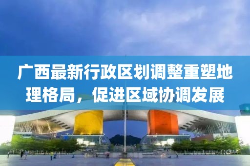 廣西最新行政區(qū)劃調(diào)整重塑地理格局，促進(jìn)區(qū)域協(xié)調(diào)發(fā)展
