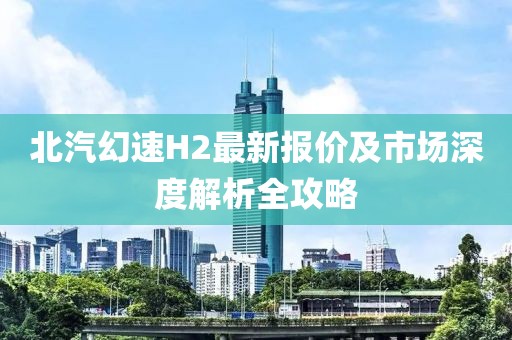 北汽幻速H2最新報(bào)價(jià)及市場(chǎng)深度解析全攻略